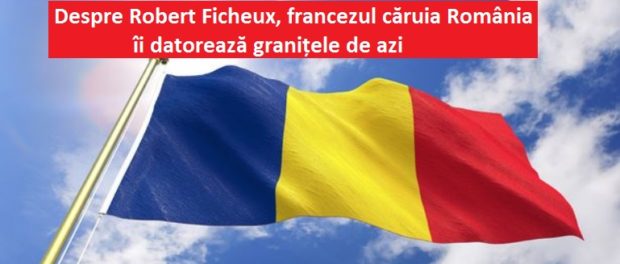 Robert Ficheux, francezul căruia România îi datorează granițele de acum. Fără el, probabil că Transilvania era astăzi parte din Ungaria…